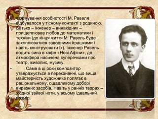 •   Формування особистості М. Равеля
    відбувалося у тісному контакті з родиною.
    Батько – інженер – винахідник –
    прищеплював любов до математики і
    техніки (до кінця життя М. Равель буде
    захоплюватися заводними іграшками і
    навіть конструювати їх). Інженер Равель
    водить сина в кафе «Нові Афіни», де
    атмосфера насичена суперечками про
    театр, живопис, музику.
•        Саме в ці роки композитор
    утверджується в переконанні, що вища
    майстерність художника полягає в
    раціональному, ощадливому доборі
    виразних засобів. Навіть у ранніх творах –
    жодної зайвої ноти, у всьому ідеальний
    розмір.
 