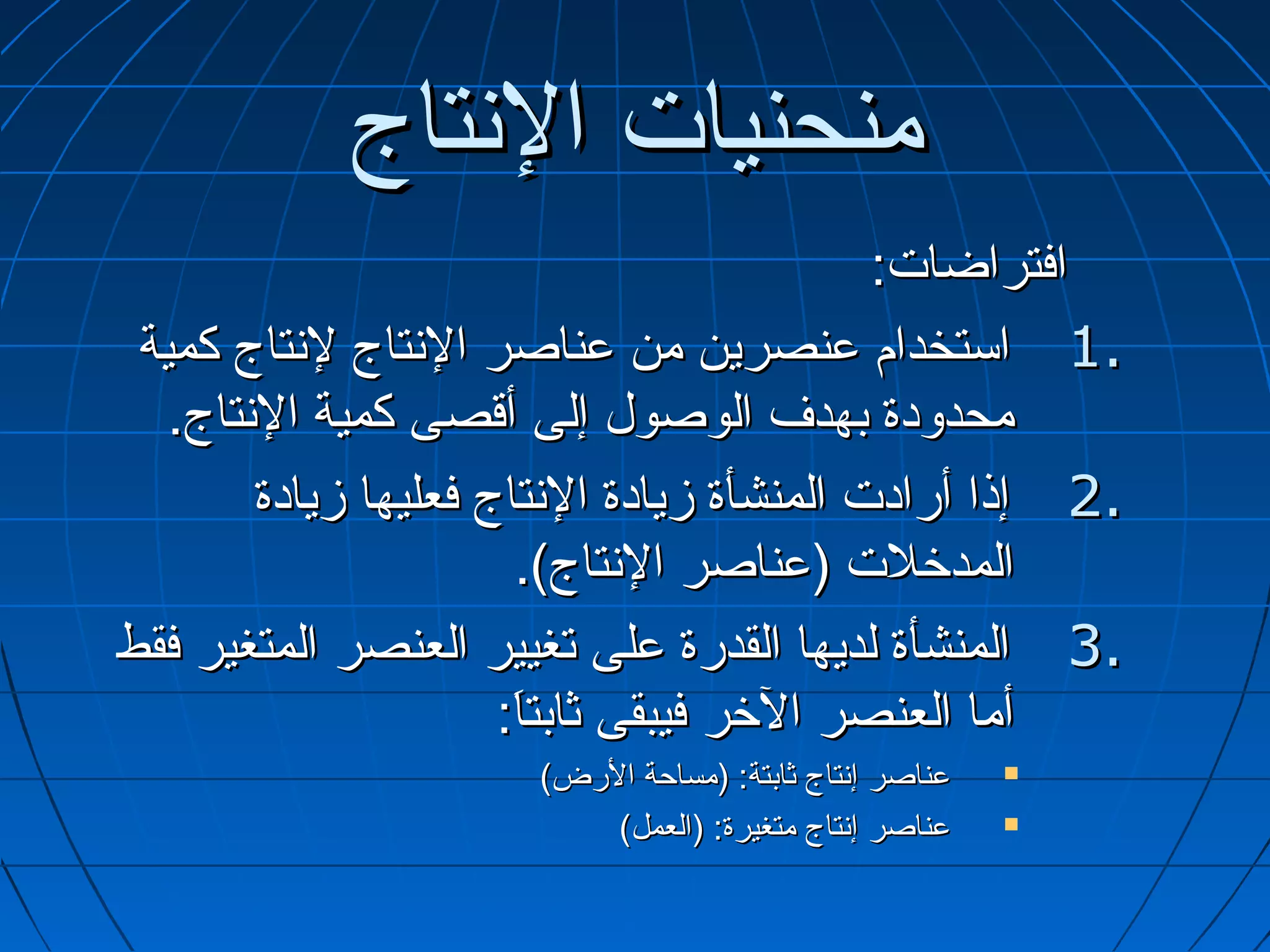 ‫منحنيات التنتاج‬
                                               ‫افتراضات:‬
 ‫.1 استخدام عنصرين من عناصر التنتاج لتنتاج كمية‬
   ‫محدودة بهدف الوصول إلى أتقصى كمية التنتاج.‬
         ‫.2 إذا أرادت المنشأة مزيادة التنتاج فعليها مزيادة‬
                         ‫المدخلت )عناصر التنتاج(.‬
‫.3 المنشأة لديها القدرة على تغيير العنصر المتغير فقط‬
                        ‫أما العنصر الخر فيبقى ثابتا:‬
                         ‫:َ‬
                        ‫عناصر إتنتاج ثابتة: )مساحة الرض(‬   ‫‪‬‬

                            ‫عناصر إتنتاج متغيرة: )العمل(‬   ‫‪‬‬
 
