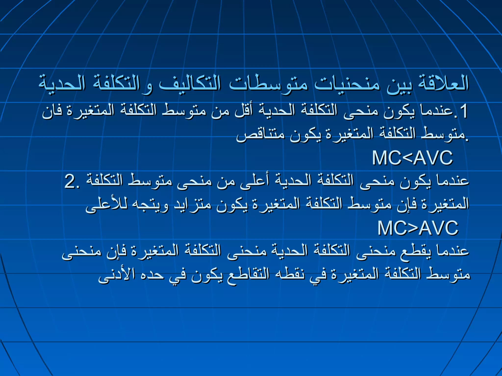 ‫العلتقة بين منحنيات متوسطات التكاليف والتكلفة الحدية‬
‫1.عندما يكو.ن منحى التكلفة الحدية أتقل من متوسط التكلفة المتغيرة فا.ن‬
                                 ‫.متوسط التكلفة المتغيرة يكو.ن متناتقص‬
                                                       ‫‪MC<AVC‬‬
     ‫عندما يكو.ن منحى التكلفة الحدية أعلى من منحى متوسط التكلفة .2‬
        ‫المتغيرة فإ.ن متوسط التكلفة المتغيرة يكو.ن متزايد ويتجه للعلى‬
                                                        ‫‪MC>AVC‬‬
    ‫عندما يقطع منحنى التكلفة الحدية منحنى التكلفة المتغيرة فإ.ن منحنى‬
          ‫متوسط التكلفة المتغيرة في تنقطه التقاطع يكو.ن في حده الدتنى‬
 