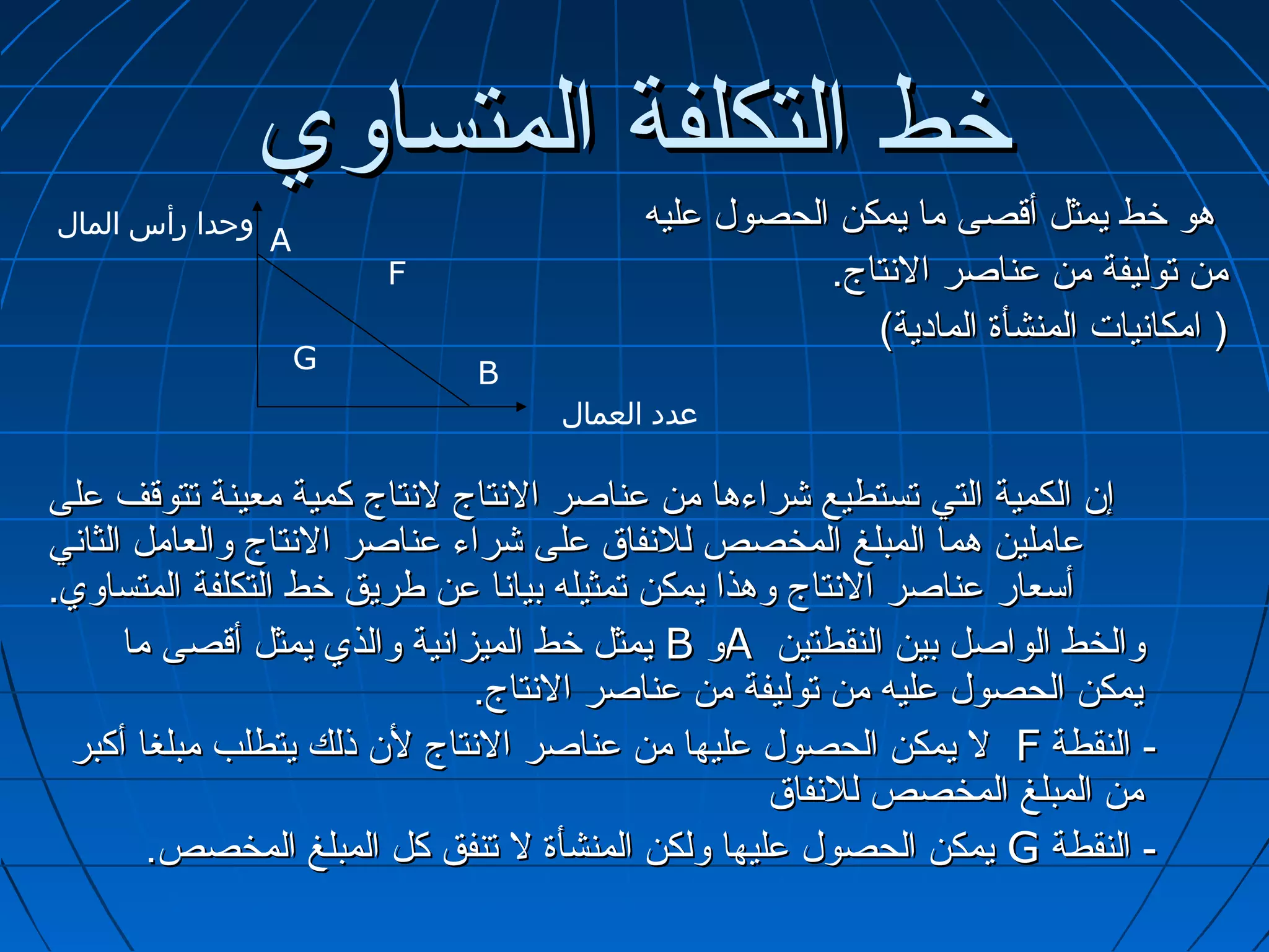 ‫خط التكلفة المتساوي‬
‫وحدا رأس المال‬                           ‫هو خط يمثل أتقصى ما يمكن الحصول عليه‬
                 ‫‪A‬‬
                         ‫‪F‬‬                          ‫من توليفة من عناصر التنتاج.‬
                                                       ‫) امكاتنيات المنشأة المادية(‬
                     ‫‪G‬‬       ‫‪B‬‬
                                   ‫عدد العمال‬

‫إ.ن الكمية التي تستطيع شراءها من عناصر التنتاج لتنتاج كمية معينة تتوتقف على‬
‫عاملين هما المبلغ المخصص للتنفاق على شراء عناصر التنتاج والعامل الثاتني‬
‫أسعار عناصر التنتاج وهذا يمكن تمثيله بياتنا عن طريق خط التكلفة المتساوي.‬
       ‫والخط الواصل بين النقطتين ‪A‬و ‪ B‬يمثل خط الميزاتنية والذي يمثل أتقصى ما‬
                                 ‫يمكن الحصول عليه من توليفة من عناصر التنتاج.‬
 ‫- النقطة ‪ F‬ل يمكن الحصول عليها من عناصر التنتاج ل.ن ذلك يتطلب مبلغا أكبر‬
                                                     ‫من المبلغ المخصص للتنفاق‬
         ‫- النقطة ‪ G‬يمكن الحصول عليها ولكن المنشأة ل تنفق كل المبلغ المخصص.‬
 