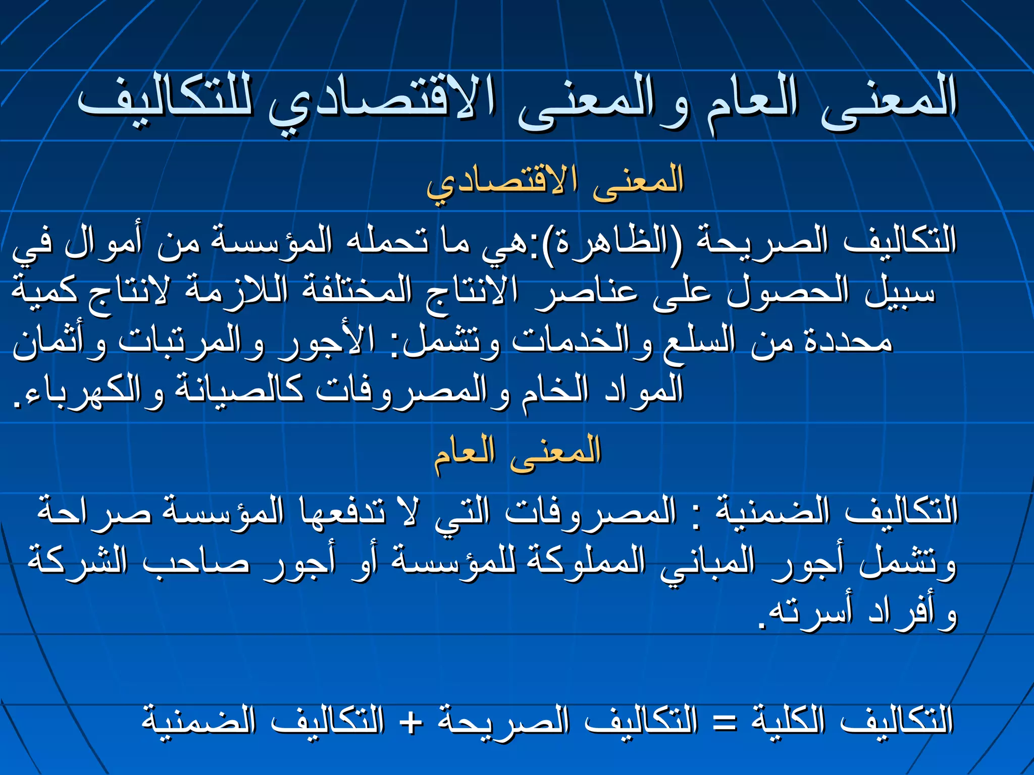 ‫المعنى العام والمعنى التقتصادي للتكاليف‬
                             ‫المعنى التقتصادي‬
‫التكاليف الصريحة )الظاهرة(:هي ما تحمله المؤسسة من أموال في‬
‫سبيل الحصول على عناصر التنتاج المختلفة اللمزمة لتنتاج كمية‬
‫محددة من السلع والخدمات وتشمل: الجور والمرتبات وأثما.ن‬
‫المواد الخام والمصروفات كالصياتنة والكهرباء.‬
                             ‫المعنى العام‬
  ‫التكاليف الضمنية : المصروفات التي ل تدفعها المؤسسة صراحة‬
 ‫وتشمل أجور المباتني المملوكة للمؤسسة أو أجور صاحب الشركة‬
                                                ‫وأفراد أسرته.‬

        ‫التكاليف الكلية = التكاليف الصريحة + التكاليف الضمنية‬
 