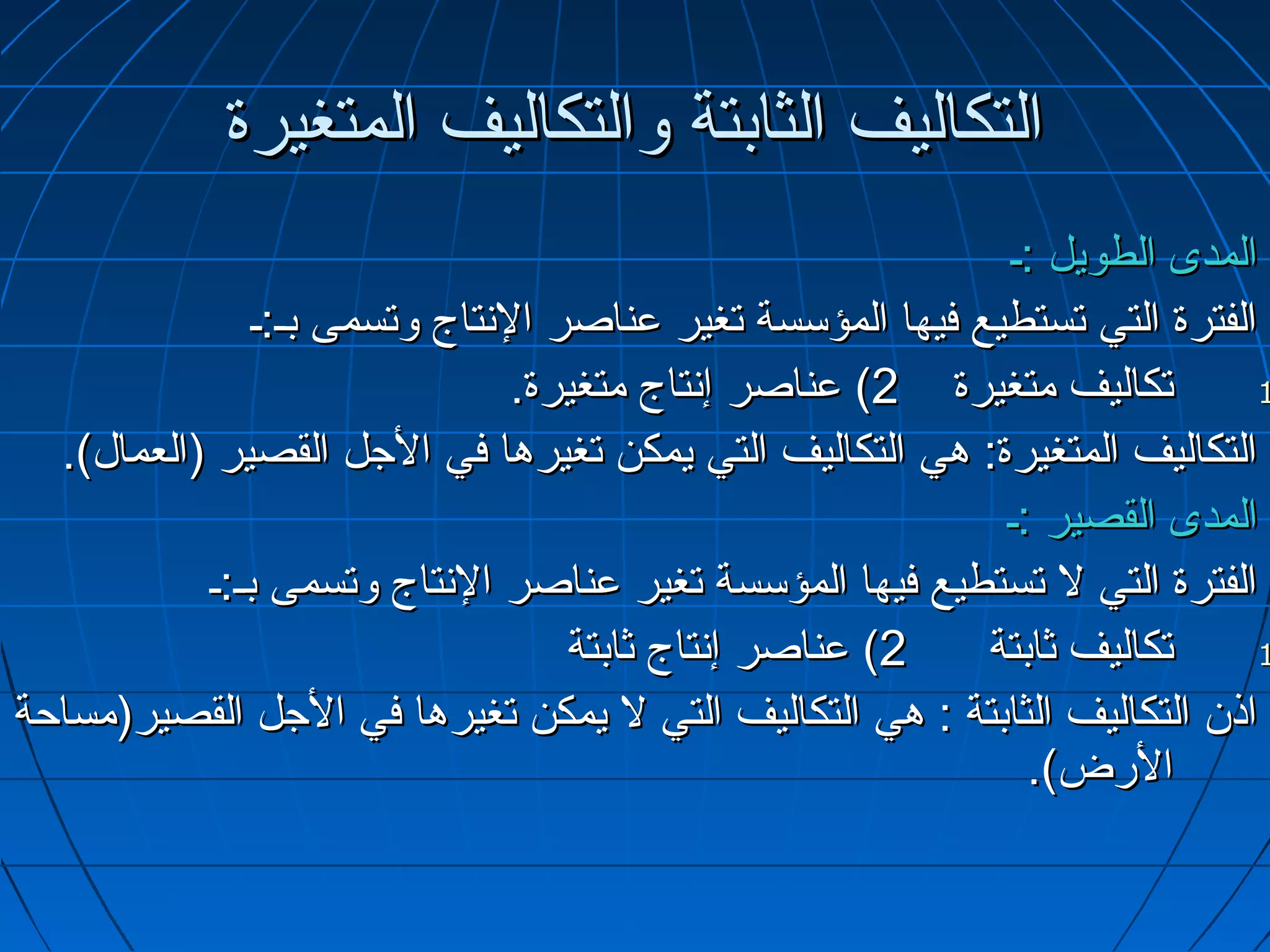 ‫التكاليف الثابتة والتكاليف المتغيرة‬
                                                            ‫المدى الطويل :ـ‬
               ‫الفترة التي تستطيع فيها المؤسسة تغير عناصر التنتاج وتسمى بـ:ـ‬
                                ‫تكاليف متغيرة 2( عناصر إتنتاج متغيرة.‬        ‫1‬

  ‫التكاليف المتغيرة: هي التكاليف التي يمكن تغيرها في الجل القصير )العمال(.‬
                                                            ‫المدى القصير :ـ‬
           ‫الفترة التي ل تستطيع فيها المؤسسة تغير عناصر التنتاج وتسمى بـ:ـ‬
                                   ‫2( عناصر إتنتاج ثابتة‬   ‫تكاليف ثابتة‬      ‫1‬

‫اذ.ن التكاليف الثابتة : هي التكاليف التي ل يمكن تغيرها في الجل القصير)مساحة‬
                                                              ‫الرض(.‬
 