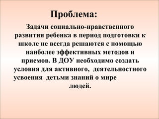 Проблема:
    Задачи социально-нравственного
развития ребенка в период подготовки к
 школе не всегда решаются с помощью
   наиболее эффективных методов и
  приемов. В ДОУ необходимо создать
условия для активного, деятельностного
усвоения детьми знаний о мире
                людей.
 