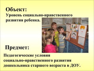 Объект:
 Уровень социально-нравственного
 развития ребенка.




Предмет:
Педагогические условия
социально-нравственного развития
дошкольника старшего возраста в ДОУ.
 