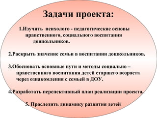 Задачи проекта:
    1.Изучить психолого - педагогические основы
       нравственного, социального воспитания
          дошкольников.

2.Раскрыть значение семьи в воспитании дошкольников.

3.Обосновать основные пути и методы социально –
   нравственного воспитания детей старшего возраста
   через ознакомления с семьей в ДОУ.

4.Разработать перспективный план реализации проекта.

      5. Проследить динамику развития детей
 