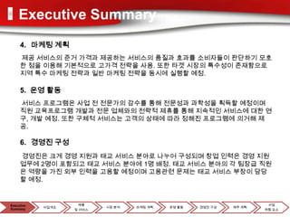 Executive Summary
     4. 마케팅 계획
     제공 서비스의 준거 가격과 제공하는 서비스의 품질과 효과를 소비자들이 판단하기 모호
     한 점을 이용해 기본적으로 고가격 전략을 사용. 또한 타겟 시장의 특수성이 존재함으로
     지역 특수 마케팅 전략과 일반 마케팅 전략을 동시에 실행할 예정.

     5. 운영 활동
     서비스 프로그램은 사업 전 전문가의 감수를 통해 전문성과 과학성을 획득할 예정이며
     직원 교육프로그램 개발과 전문 업체와의 전략적 제휴를 통해 지속적인 서비스에 대한 연
     구, 개발 예정. 또한 구체적 서비스는 고객의 상태에 따라 정해진 프로그램에 의거해 제
     공.

     6. 경영진 구성
     경영진은 크게 경영 지원과 태교 서비스 분야로 나누어 구성되며 창업 인력은 경영 지원
     업무에 2명이 포함되고 태교 서비스 분야에 1명 배정. 태교 서비스 분야의 각 팀장급 직원
     은 역량을 가진 외부 인력을 고용할 예정이며 고용관련 문제는 태교 서비스 부장이 담당
     할 예정.


Executive            제품                                               사업
            사업개요           시장 분석   마케팅 계획   운영 활동   경영진 구성   재무 계획
Summary            및 서비스                                             위험 요소
 