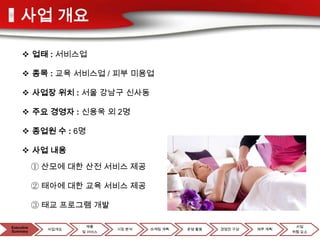 사업 개요

      업태 : 서비스업

      종목 : 교육 서비스업 / 피부 미용업

      사업장 위치 : 서울 강남구 신사동

      주요 경영자 : 신용욱 외 2명

      종업원 수 : 6명

      사업 내용

            ① 산모에 대한 산전 서비스 제공

            ② 태아에 대한 교육 서비스 제공

            ③ 태교 프로그램 개발

Executive
Executive              제품                                               사업
              사업개요           시장 분석   마케팅 계획   운영 활동   경영진 구성   재무 계획
Summary
Summary              및 서비스                                             위험 요소
 