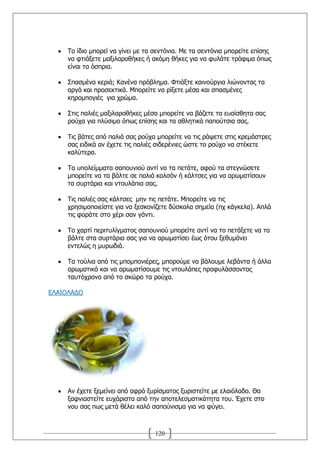 Ρν ίδην κπνξεί λα γίλεη κε ηα ζεληφληα. Κε ηα ζεληφληα κπνξείηε επίζεο
     λα θηηάμεηε καμηιαξνζήθεο ή αθφκε ζήθεο γηα λα θπιάηε ηξφθηκα φπσο
     είλαη ηα φζπξηα.

     Ππαζκέλα θεξηά; Θαλέλα πξφβιεκα. Φηηάμηε θαηλνχξγηα ιηψλνληαο ηα
     αξγά θαη πξνζεθηηθά. Κπνξείηε λα ξίμεηε κέζα θαη ζπαζκέλεο
     θεξνκπνγηέο γηα ρξψκα.

     Πηηο παιηέο καμηιαξνζήθεο κέζα κπνξείηε λα βάδεηε ηα επαίζζεηα ζαο
     ξνχρα γηα πιχζηκν φπσο επίζεο θαη ηα αζιεηηθά παπνχηζηα ζαο.

     Ρηο βάηεο απφ παιηά ζαο ξνχρα κπνξείηε λα ηηο ξάςεηε ζηηο θξεκάζηξεο
     ζαο εηδηθά αλ έρεηε ηηο παιηέο ζηδεξέληεο ψζηε ην ξνχρν λα ζηέθεηε
     θαιχηεξα.

     Ρα ππνιείκκαηα ζαπνπληνχ αληί λα ηα πεηάηε, αθνχ ηα ζηεγλψζεηε
     κπνξείηε λα ηα βάιηε ζε παιηά θαιζφλ ή θάιηζεο γηα λα αξσκαηίζνπλ
     ηα ζπξηάξηα θαη ληνπιάπηα ζαο.

     Ρηο παιηέο ζαο θάιηζεο κελ ηηο πεηάηε. Κπνξείηε λα ηηο
     ρξεζηκνπνηείζηε γηα λα μεζθνλίδεηε δχζθνια ζεκεία (πρ θάγθεια). Απιά
     ηηο θνξάηε ζην ρέξη ζαλ γάληη.

     Ρν ραξηί πεξηηπιίγκαηνο ζαπνπληνχ κπνξείηε αληί λα ην πεηάμεηε λα ην
     βάιηε ζηα ζπξηάξηα ζαο γηα λα αξσκαηίζεη έσο φηνπ μεζπκάλεη
     εληειψο ε κπξσδηά.

     Ρα ηνχιηα απφ ηηο κπνκπνληέξεο, κπνξνχκε λα βάινπκε ιεβάληα ή άιια
     αξσκαηηθά θαη λα αξσκαηίζνπκε ηηο ληνπιάπεο πξνθπιάζζνληαο
     ηαπηφρξνλα απφ ην ζθψξν ηα ξνχρα.

ΔΙΑΗΝΙΑΓΝ




     Αλ έρεηε μεκείλεη απφ αθξφ μπξίζκαηνο μπξηζηείηε κε ειαηφιαδν. Θα
     μαθληαζηείηε επράξηζηα απφ ηελ απνηειεζκαηηθφηεηα ηνπ. Έρεηε ζην
     λνπ ζαο πσο κεηά ζέιεη θαιφ ζαπνχληζκα γηα λα θχγεη.



                                   120
 