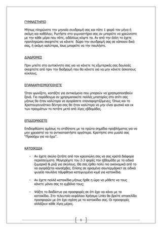 Γ΢ΚΛΑΠΡΖΟΗΝ

Κήπσο πιεξψλεηε ηελ κεληαία ζπλδξνκή ζαο θαη πάηε 1 θνξά ηνλ κήλα ή
αθφκε θαη θαζφινπ; Οσηήζηε ζην γπκλαζηήξην ζαο αλ κπνξείηε λα ρξεψλεζηε
κε ηελ θάζε κέξα πνπ πάηε, εηδάιισο θφςηε ην. Αλ απφ ηελ άιιε ην έρεηε
πξνπιεξψζεη ζθεθηείηε λα θάλεηε δψξν ηελ ζπλδξνκή ζαο ζε θάπνηνλ δηθφ
ζαο, ή αθφκε θαιχηεξα, ίζσο κπνξείηε λα ηελ πνπιήζηε.


ΓΗΑΓΟΝΚΔΠ

Ξξηλ κπείηε ζην απηνθίλεην ζαο γηα λα θάλεηε ηηο εμσηεξηθέο ζαο δνπιεηέο
ζθεθηείηε απφ πξηλ ηελ δηαδξνκή πνπ ζα θάλεηε γηα λα κελ θάλεηε άζθνπνπο
θχθινπο.


ΔΞΑΛΑΣΟΖΠΗΚΝΞΝΗΖΠΡΔ

΋ηαλ ςσλίδεηε, θνηηάμηε γηα αληηθείκελα πνπ κπνξνχλ λα ρξεζηκνπνηεζνχλ
μαλά. Γηα παξάδεηγκα αλ ρξεζηκνπνηείηε πνιιέο κπαηαξίεο ζην ζπίηη ζαο
κήπσο ζα ήηαλ θαιχηεξα λα αγνξάζεηε επαλαθνξηηδφκελεο; ΋πσο θαη ην
Σξηζηνπγελληάηηθν δέληξν ζαο ζα ήηαλ θαιχηεξα λα κελ είλαη θπζηθφ θαη εθ
ησλ πξαγκάησλ ην πεηάηε κεηά απφ ιίγεο εβδνκάδεο.


ΔΞΗΓΗΝΟΘΥΠΡΔ

Δπηδηνξζψζηε ακέζσο ην νηηδήπνηε κε ηα πξψηα ζεκάδηα πξνβιήκαηνο γηα λα
κελ ρξεηαζηεί λα ην αληηθαηαζηήζηε αξγφηεξα. Θξαηήζηε ζην κπαιφ ζαο
“Ξξνζέρσ γηα λα έρσ”.


ΘΑΡΝΗΘΗΓΗΑ

   -   Αλ έρεηε ζθχιν δεηάηε απφ ηνλ θξενπψιε ζαο λα ζαο θξαηά δηάθνξα
       πεξηζζεχκαηα. Καγεηξέςηε ηνπ 2-3 θνξέο ηελ εβδνκάδα κε ηα εηδηθά
       δπκαξηθά & ξχδη γηα ζθχινπο. Θα ζαο έξζεη πνιχ πην νηθνλνκηθά απφ ην
       λα αγνξάδεηαη θνλζέξβεο. Δπίζεο ζε νξηζκέλα ζνππεξκάξθεη ζε εηδηθά
       ςπγεία πνπιάλε πάκθζελν θαηεςπγκέλν θηκά γηα θαηνηθίδηα.

   -   Αλ έρεηε πνιιά θαηνηθίδηα κήπσο ήξζε ε ψξα λα κάζεηε λα ηνπο
       θάλεηε κφλνη ζαο ην εκβφιην ηνπο;

   -   Τάμηε ην δηαδίθηπν γηα πξνζθνξέο ζε φηη έρεη λα θάλεη κε ηα
       θαηνηθίδηα. Πην ηειεπηαίν θεθάιαην Σξήζηκα Links ζα βξείηε ηζηνζειίδα
       πξνζθνξψλ κε φηη έρεη ζρέζε κε ην θαηνηθίδην ζαο. Νη πξνζθνξέο
       αιιάδνπλ θάζε ιίγεο κέξεο.



                                     8
 