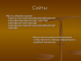 Сайты:
http://ru.wikipedia.org/wiki/
  %D0%A1%D1%83%D0%B4%D0%B5%D0%B1
  %D0%BD%D0%B0%D1%8F_%D1%8D
  %D0%BA%D1%81%D0%BF
  %D0%B5%D1%80%D1%82%D0%B8%D0%B7
  %D0%B0



                 Можно воспользоваться Википедией,
                 чтобы получить главную информацию о
                 судебной экспертизе.
 