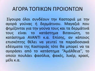 ΑΓΟ΢Α ΤΟΡΙΚΩΝ Ρ΢ΟΙΟΝΤΩΝ
 Σίγουρα όλοι ςυνδζουν τθν Καςτοριά με τθν
αγορά γοφνασ ι δερμάτινου. Μαγαηιά που
φθμίηονται για τθν γοφνα τουσ και τα δερμάτινά
τουσ είναι το κατάςτθμα Βιτανιϊτθ, το
κατάςτθμα AVANTI κ.α. Επίςθσ, αν κάποιοσ
επιςκζπτθσ κζλει να γευτεί τα παραδοςιακά
εδζςματα τθσ Καςτοριάσ τότε κα μπορεί να τα
αγοράςει από το κατάςτθμα ‘’Αμάλκεια’’, το
οποίο πουλάει φαςόλια, φακζσ, λικζρ, κραςί,
μζλι κ.α.
 