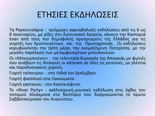 ΕΤΗΣΙΕΣ ΕΚΔΗΛΩΣΕΙΣ
Τα ΢αγκουτςάρια : τριιμερεσ καρναβαλικζσ εκδθλϊςεισ από τισ 6 ωσ
8 Ιανουαρίου, με ρίηεσ ςτθ διονυςιακι λατρεία, κάνουν τθν Καςτοριά
ζναν από τουσ πιο δθμοφιλείσ προοριςμοφσ τθσ Ελλάδοσ για τισ
γιορτζσ των Χριςτουγζννων και τθσ Ρρωτοχρονιάσ . Οι εκδθλϊςεισ
κορυφϊνονται τθν τρίτθ μζρα, τθν ονομαηόμενθ Ρατερίτςα, με τθν
μεγάλθ παρζλαςθ των μεταμφιεςμζνων μπουλουκιϊν.
Οι «Μπουμποφνεσ» : τθν τελευταία Κυριακισ τθσ Αποκριάσ με φωτιζσ
που ανάβουν τισ Απόκριεσ οι κάτοικοι ςε όλεσ τισ γειτονιζσ, με γλζντια
και παραδοςιακοφσ χοροφσ.
Γιορτι τςίπουρου : ςτθ Λικιά τον Δεκζμβριο.
Γιορτι φαςολιοφ:ςτα Λακκϊματα.
Γιορτι κάςτανου : ςτο Καςτανόφυτο.
Το «River Party» : καλλιτεχνικι-μουςικι εκδιλωςθ ςτισ όχκεσ του
ποταμοφ Αλιάκμονα ςτο Νεςτόριο που διοργανϊνεται το πρϊτο
Σαββατοκφριακο του Αυγοφςτου.
 