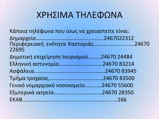 Χ΢ΗΣΙΜΑ ΤΗΛΕΦΩΝΑ
Κάποια τθλζφωνα που ίςωσ να χρειαςτείτε είναι:
Δθμαρχείο…………..................................2467022312
Ρεριφερειακι ενότθτα Καςτοριάσ………................…24670
22695
Δθμοτικι επιχείρθςθ τουριςμοφ…...…24670 24484
Ελλθνικι αςτυνομία………..................…24670 83214
Αςφάλεια…………....................................24670 83945
Τμιμα τροχαίασ……….........................…24670 83500
Γενικό νομαρχιακό νοςοκομείο……..….24670 55600
Εξωτερικά ιατρεία……….....................…24670 28350
ΕΚΑΒ………....................................................…166
 