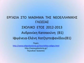 Ε΢ΓΑΣΙΑ ΣΤΟ ΜΑΘΗΜΑ ΤΗΣ ΝΕΟΕΛΛΗΝΙΚΗΣ
                 ΓΛΩΣΣΑΣ
         ΣΧΟΛΙΚΟ ΕΤΟΣ 2012-2013
         Ανδρονίκθ Κατςαοφνθ (Β1)
   Ιφιγζνεια-Ελζνθ Χατηθςτεφανίδου(Β1)
                         Ρθγζσ:
   http://www.odigoskastorias.gr/touristikos-odigos.html
               http://www.gokastoria.gr/
                  Ρεριοδικό ‘Διακοπζσ’
 