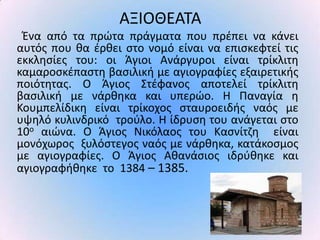 ΑΞΙΟΘΕΑΤΑ
 Ζνα από τα πρϊτα πράγματα που πρζπει να κάνει
αυτόσ που κα ζρκει ςτο νομό είναι να επιςκεφτεί τισ
εκκλθςίεσ του: οι Άγιοι Ανάργυροι είναι τρίκλιτθ
καμαροςκζπαςτθ βαςιλικι με αγιογραφίεσ εξαιρετικισ
ποιότθτασ. Ο Άγιοσ Στζφανοσ αποτελεί τρίκλιτθ
βαςιλικι με νάρκθκα και υπερϊο. Η Ραναγία θ
Κουμπελίδικθ είναι τρίκοχοσ ςταυροειδισ ναόσ με
υψθλό κυλινδρικό τροφλο. Η ίδρυςθ του ανάγεται ςτο
10ο αιϊνα. Ο Άγιοσ Νικόλαοσ του Καςνίτηθ είναι
μονόχωροσ ξυλόςτεγοσ ναόσ με νάρκθκα, κατάκοςμοσ
με αγιογραφίεσ. Ο Άγιοσ Ακανάςιοσ ιδρφκθκε και
αγιογραφικθκε το 1384 – 1385.
 