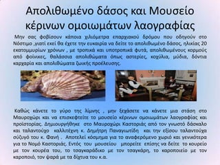 Απολικωμζνο δάςοσ και Μουςείο
     κζρινων ομοιωμάτων λαογραφίασ
 Μθν ςασ φοβίςουν κάποια χιλιόμετρα επαρχιακοφ δρόμου που οδθγοφν ςτο
Νόςτιμο ,γιατί εκεί κα ζχετε τθν ευκαιρία να δείτε το απολικωμζνο δάςοσ, θλικίασ 20
εκατομμυρίων χρόνων , με τροπικά και υποτροπικά φυτά, απολικωμζνουσ κορμοφσ
από φοίνικεσ, καλάςςια απολικϊματα όπωσ αςτερίεσ, κοχφλια, μφδια, δόντια
καρχαρία και απολικϊματα ηωικισ προζλευςθσ.




 Κακϊσ κάνετε το γφρο τθσ λίμνθσ , μθν ξεχάςετε να κάνετε μια ςτάςθ ςτο
Μαυροχϊρι και να επιςκεφτείτε το μουςείο κζρινων ομοιωμάτων λαογραφίασ και
προϊςτορίασ. Δθμιουργικθκε ςτο Μαυροχϊρι Καςτοριάσ από τον γνωςτό δάςκαλο
και ταλαντοφχο καλλιτζχνθ κ. Δθμιτρθ Ραναγιωτίδθ και τθν εξίςου ταλαντοφχα
ςφηυγό του κ. Φανι . Αποτελεί κόςμθμα για το αναφερόμενο χωριό και γενικότερα
για το Νομό Καςτοριάσ. Εντόσ του μουςείου μπορείτε επίςθσ να δείτε το κουρείο
με τον κουρζα του, το τςαγκαράδικο με τον τςαγκάρθ, το καροποιείο με τον
καροποιό, τον ψαρά με τα δίχτυα του κ.α.
 