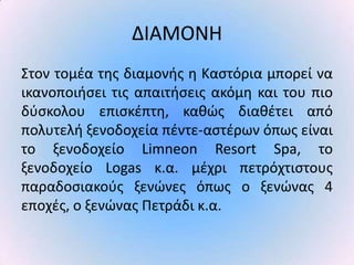 ΔΙΑΜΟΝΗ
Στον τομζα τθσ διαμονισ θ Καςτόρια μπορεί να
ικανοποιιςει τισ απαιτιςεισ ακόμθ και του πιο
δφςκολου επιςκζπτθ, κακϊσ διακζτει από
πολυτελι ξενοδοχεία πζντε-αςτζρων όπωσ είναι
το ξενοδοχείο Limneon Resort Spa, το
ξενοδοχείο Logas κ.α. μζχρι πετρόχτιςτουσ
παραδοςιακοφσ ξενϊνεσ όπωσ ο ξενϊνασ 4
εποχζσ, ο ξενϊνασ Ρετράδι κ.α.
 