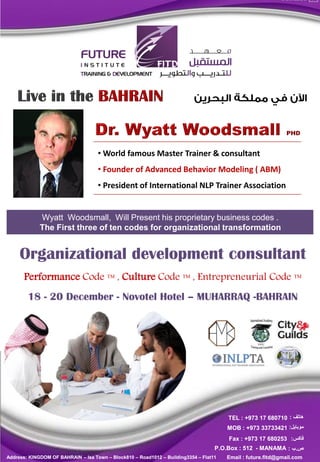• World famous Master Trainer & consultant
                                    • Founder of Advanced Behavior Modeling ( ABM)
                                    • President of International NLP Trainer Association


             Wyatt Woodsmall, Will Present his proprietary business codes .
             The First three of ten codes for organizational transformation


     Organizational development consultant
       Performance Code ™ , Culture Code ™ , Entrepreneurial Code ™
        18 - 20 December - Novotel Hotel – MUHARRAQ -BAHRAIN




                                                                                       TEL : +973 17 680710 : ‫هاتف‬
                                                                                       MOB : +973 33733421 :‫موبايل‬
                                                                                       Fax : +973 17 680253 :‫فاكس‬
                                                                                   P.O.Box : 512 - MANAMA : ‫ص.ب‬
Address: KINGDOM OF BAHRAIN – Isa Town – Block810 – Road1012 – Building3354 – Flat11   Email : future.fitd@gmail.com
 