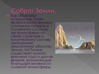    Как объясняют
    астрономы, Титан
    является единственным
    спутником планеты в
    Солнечной системе,
    чья атмосфера по
    своей структуре и
    химическому составу
    напоминает
    аналогичную оболочку
    Земли. На Титане
    существует климат,
    времена года и другие
    явления, возникающие
    благодаря активности
    сложной атмосферы.
 