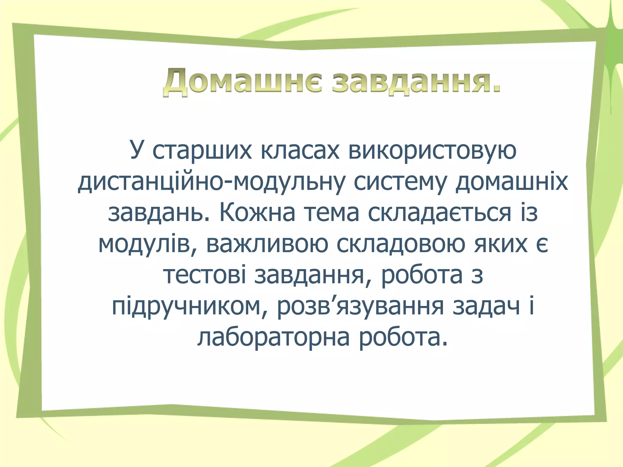 У старших класах використовую
дистанційно-модульну систему домашніх
  завдань. Кожна тема складається із
 модулів, важливою складовою яких є
       тестові завдання, робота з
  підручником, розв’язування задач і
          лабораторна робота.
 