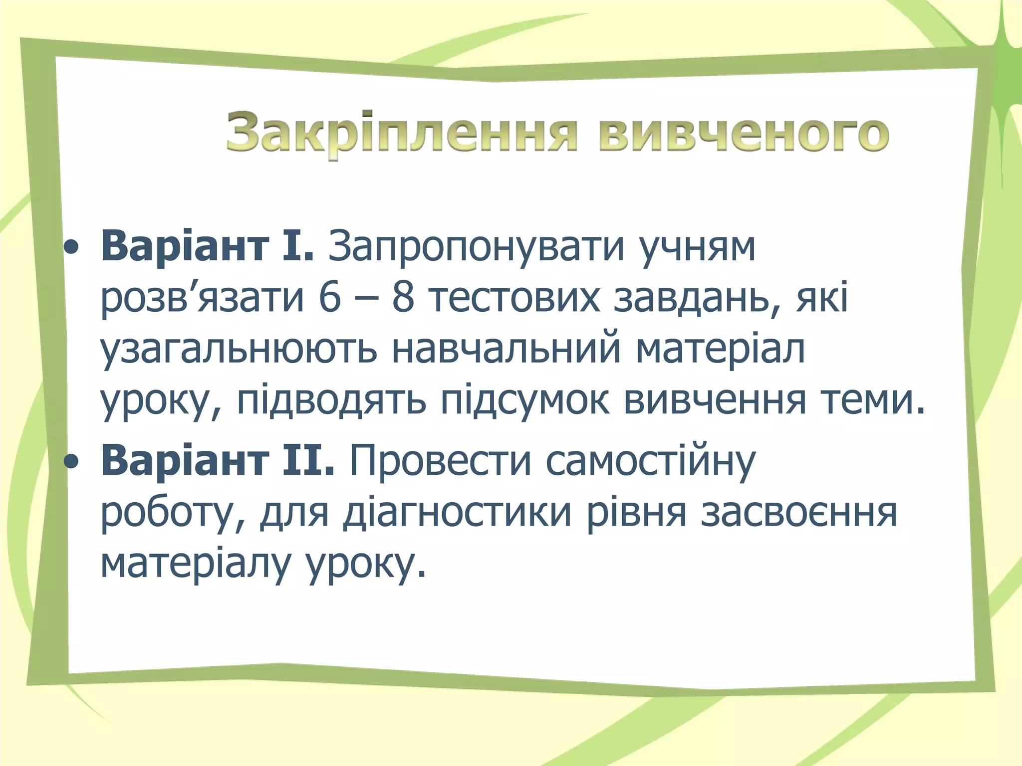 • Варіант І. Запропонувати учням
  розв’язати 6 – 8 тестових завдань, які
  узагальнюють навчальний матеріал
  уроку, підводять підсумок вивчення теми.
• Варіант ІІ. Провести самостійну
  роботу, для діагностики рівня засвоєння
  матеріалу уроку.
 