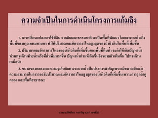 1. การเปลียนแปลงการใช้ ทดน จากลักษณะธรรมชาติ มาเป็ นพืนทีพฒนา โดยเฉพาะอย่ างยิง
                 ่               ี่ ิ                               ้ ่ ั                      ่
พืนทีของกรุงเทพมหานคร ทาให้ ปริมาณและอัตราการไหลสู งสุ ดของนาผิวดินในพืนทีเ่ พิมขึน
   ้ ่                                                                ้         ้   ่ ้
       2. ปริมาตรและอัตราการไหลของนาผิวดินทีเ่ พิมขึนของพืนทีทบนา จะก่ อให้ เกิดปัญหานา
                                        ้         ่ ้           ้ ่ ึ ้                    ้
ท่ วมทางด้ านท้ ายนาหรือทีต่าเพิมมากขึน ปัญหานาท่ วมทีเ่ กิดขึนจึงขยายตัวเพิมขึน ไปทางด้ าน
                   ้      ่ ่         ้       ้               ้             ่ ้
เหนือนา ้
       3. ขนาดของคลองและความจุเก็บกักทางระบายนาเป็ นประการสาคัญเพราะมีขนาดเล็กกว่ า
                                                    ้
ความสามารถในการรองรับปริมาณและอัตราการไหลสู งสุ ดของนาผิวดินทีเ่ พิมขึนเพราะการรุกลาคู
                                                                 ้        ่ ้                ้
คลอง และพืนทีสาธารณะ
             ้ ่




                                  นางสาวกิตติมา จรจรัญ ม.4/7 เลขที13
                                                                  ่
 