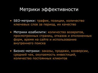 Метрики эффективности

• SEO-метрики: трафик, позиции, количество
  ключевых слов за период, их качество

• Метрики юзабилити: количество возвратов,
  просмотренных страниц, отказов и отклоненных
  форм, время на сайте и использование
  внутреннего поиска

• Бизнес-метрики: заказы, продажи, конверсии,
  средний чек, окупаемость инвестиций,
  количество постоянных клиентов
 