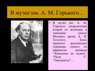 В музее им. А. М. Горького…
              • В музее им. А. М.
                Горького сосредоточен
                второй по величине и
                значению        (после
                Москвы) архив А. Н.
                Толстого.        Здесь
                хранятся   рукописные
                страницы одного из
                вариантов     романов
                “Хождение по мукам”,
                “Петр               I”,
                “Эмигранты”…
 