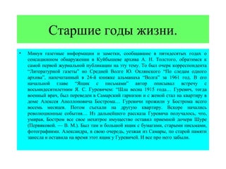 Старшие годы жизни.
•   Минуя газетные информации и заметки, сообщавшие в пятидесятых годах о
    сенсационном обнаружении в Куйбышеве архива А. Н. Толстого, обратимся к
    самой первой журнальной публикации на эту тему. То был очерк корреспондента
    “Литературной газеты” но Средней Волге Ю. Оклянского “По следам одного
    архива”, напечатанный в 24-й книжке альманаха “Волга” за 1961 год. В его
    начальной главе “Ящик с письмами” автор описывал встречу с
    восьмидесятилетним Я. С. Гуревичем: “Шла весна 1915 года… Гуревич, тогда
    военный врач, был переведен в Самарский гарнизон и с женой стал на квартиру в
    доме Алексея Аполлоновича Бострома… Гуревичи прожили у Бострома всего
    восемь месяцев. Потом съехали на другую квартиру. Вскоре начались
    революционные события… Из дальнейшего рассказа Гуревича получалось, что,
    умирая, Бостром все свое нехитрое имущество оставил приемной дочери Шуре
    (Первяковой. — В. М.). Был там и большой ящик с бумагами, старыми письмами,
    фотографиями. Александра, в свою очередь, уезжая из Самары, по старой памяти
    занесла и оставила на время этот ящик у Гуревичей. И все про него забыли.
 
