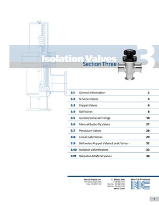 IsolationSection Three
          Valves
                                                                          3
       	 3.1	   General Information	                                      2

       	 3.2	   N-Series Valves	                                          4

       	 3.3	   Poppet Valves	                                            6

       	 3.4	   Ball Valves	                                              8

       	 3.5	   Genesis Valves & Fittings	                                10

       	 3.6	   Manual Butterfly Valves	                                  27

       	 3.7	   Pendulum Valves	                                          28

       	 3.8	   Linear Gate Valves	                                       29

       	 3.9	   Bellowless Poppet Valves & Leak Valves	                   32

       	 3.10	 Isolation Valve Heaters	                                   33

       	 3.11	 Bakeable All Metal Valves	                                 34




                    Nor-Cal Products, Inc.          Tel: 800-824-4166
                    1967 South Oregon Street            or 530-842-4457
                       Yreka, CA 96097 USA     Main Fax: 530-842-9130
                                               Sales Fax: 530-841-9189
                                                         www.n-c.com




                                                                               1
 