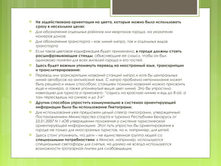    Не задействована ориентация на цвета, которые можно было использовать
    сразу в нескольких целях:
   Для обозначения отдельных районов или кварталов города, на указателях
    номеров домов;
   Для обозначения транспорта – как линий метро, так и отдельных видов
    транспорта
   Если такая цветовая кодификация будет применена, в городе должны стоять
    расшифровывающие стенды, объясняющие ее смысл, чтобы он был
    одинаково понятен для всех жителей города и его гостей.
   Здесь будет важным упомянуть перевод на иностранный язык, транскрипции
    и транслитерирование:
   Перевод или транскрипции названий станций метро и хотя бы центральных
    линий автобусов на английский язык. С метро проблема непонимания может
    быть решена и иным способом: станциям помимо названий можно присвоить
    еще и номера, а также упомянутый выше цвет линий. Это бы упростило
    навигацию для туриста и приезжего: “садись на красную линию и едь до 8-ой, а
    там пересядешь на синюю и до 3-й”
   Другим способом упростить коммуникацию в системах ориентирующей
    информации было бы использование Пиктограмм:
   Для использования уже предложен целый спектр пиктограмм, утвержденный
    Постановлением Министерства спорта и туризма Республики Беларусь от
    23.01.2007 N 1 «Об утверждении положения о системе туристической
    ориентирующей информации» Этот путь упростил бы ориентирование в
    городе не только для иностранных туристов, но и, например, для детей.
   Здесь стоит упомянуть, что дети – не единственная группа людей со
    специальными потребностями: в Минске, например, используются
    специальные светофоры для слепых, но далеко не всегда используются
    возможности тротуарной плитки для слабовидящих.
 