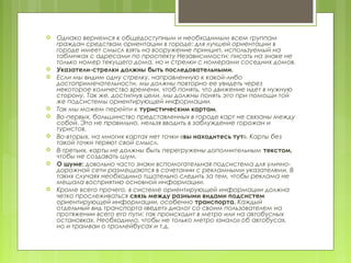    Однако вернемся к общедоступным и необходимым всем группам
    граждан средствам ориентации в городе: для лучшей ориентации в
    городе имеет смысл взять на вооружение принцип, используемый на
    табличках с адресами по проспекту Независимости: писать на знаке не
    только номер текущего дома, но и стрелки с номерами соседних домов.
   Указатели-стрелки должны быть последовательными.
   Если мы видим одну стрелку, направленную к какой-либо
    достопримечательности, мы должны повторно ее увидеть через
    некоторое количество времени, чтоб понять, что движение идет в нужную
    сторону. Так же, достигнув цели, мы должны понять это при помощи той
    же подсистемы ориентирующей информации.
   Так мы можем перейти к туристическим картам.
   Во-первых, большинство представленных в городе карт не связаны между
    собой. Это не правильно, нельзя вводить в заблуждение горожан и
    туристов.
   Во-вторых, на многих картах нет точки «вы находитесь тут». Карты без
    такой точки теряют свой смысл.
   В-третьих, карты не должны быть перегружены дополнительным текстом,
    чтобы не создавать шум.
   О шуме: довольно часто знаки вспомогательная подсистема для улично-
    дорожной сети размещаются в сочетании с рекламными указателями. В
    таких случаях необходимо тщательно следить за тем, чтобы реклама не
    мешала восприятию основной информации.
   Кроме всего прочего, в системе ориентирующей информации должна
    четко прослеживаться связь между разными видами подсистем
    ориентирующей информации, особенно транспорта. Каждый
    отдельный вид транспорта «ведет» диалог со своим пользователем на
    протяжении всего его пути: так происходит в метро или на автобусных
    остановках. Необходимо, чтобы не только метро «знало» об автобусах,
    но и трамваи о троллейбусах и т.д.
 