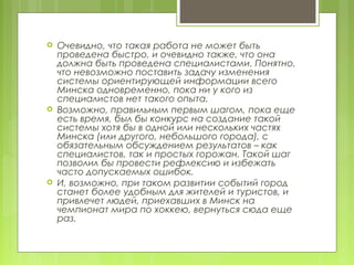    Очевидно, что такая работа не может быть
    проведена быстро, и очевидно также, что она
    должна быть проведена специалистами. Понятно,
    что невозможно поставить задачу изменения
    системы ориентирующей информации всего
    Минска одновременно, пока ни у кого из
    специалистов нет такого опыта.
   Возможно, правильным первым шагом, пока еще
    есть время, был бы конкурс на создание такой
    системы хотя бы в одной или нескольких частях
    Минска (или другого, небольшого города), с
    обязательным обсуждением результатов – как
    специалистов, так и простых горожан. Такой шаг
    позволил бы провести рефлексию и избежать
    часто допускаемых ошибок.
   И, возможно, при таком развитии событий город
    станет более удобным для жителей и туристов, и
    привлечет людей, приехавших в Минск на
    чемпионат мира по хоккею, вернуться сюда еще
    раз.
 
