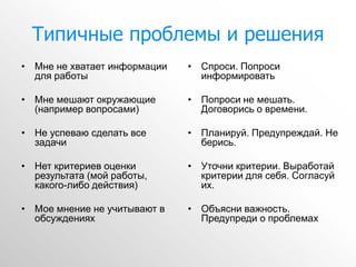 Типичные проблемы и решения
• Мне не хватает информации   • Спроси. Попроси
  для работы                    информировать

• Мне мешают окружающие       • Попроси не мешать.
  (например вопросами)          Договорись о времени.

• Не успеваю сделать все      • Планируй. Предупреждай. Не
  задачи                        берись.

• Нет критериев оценки        • Уточни критерии. Выработай
  результата (мой работы,       критерии для себя. Согласуй
  какого-либо действия)         их.

• Мое мнение не учитывают в   • Объясни важность.
  обсуждениях                   Предупреди о проблемах
 