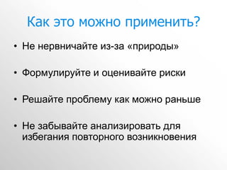 Как это можно применить?
• Не нервничайте из-за «природы»

• Формулируйте и оценивайте риски

• Решайте проблему как можно раньше

• Не забывайте анализировать для
  избегания повторного возникновения
 