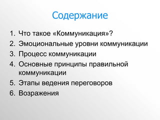 Содержание
1. Что такое «Коммуникация»?
2. Эмоциональные уровни коммуникации
3. Процесс коммуникации
4. Основные принципы правильной
   коммуникации
5. Этапы ведения переговоров
6. Возражения
 