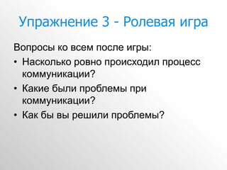 Упражнение 3 - Ролевая игра
Вопросы ко всем после игры:
• Насколько ровно происходил процесс
  коммуникации?
• Какие были проблемы при
  коммуникации?
• Как бы вы решили проблемы?
 