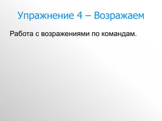 Упражнение 4 – Возражаем
Работа с возражениями по командам.
 