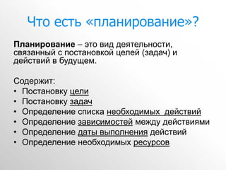 Что есть «планирование»?
Планирование – это вид деятельности,
связанный с постановкой целей (задач) и
действий в будущем.

Содержит:
• Постановку цели
• Постановку задач
• Определение списка необходимых действий
• Определение зависимостей между действиями
• Определение даты выполнения действий
• Определение необходимых ресурсов
 