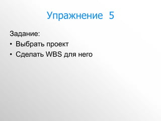 Упражнение 5
Задание:
• Выбрать проект
• Сделать WBS для него
 