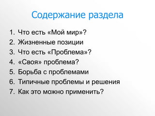 Содержание раздела
1.   Что есть «Мой мир»?
2.   Жизненные позиции
3.   Что есть «Проблема»?
4.   «Своя» проблема?
5.   Борьба с проблемами
6.   Типичные проблемы и решения
7.   Как это можно применить?
 