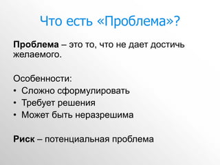 Что есть «Проблема»?
Проблема – это то, что не дает достичь
желаемого.

Особенности:
• Сложно сформулировать
• Требует решения
• Может быть неразрешима

Риск – потенциальная проблема
 
