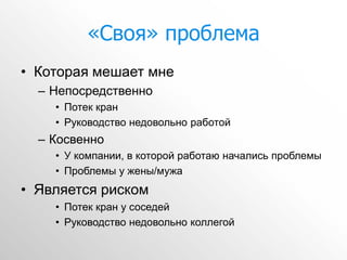 «Своя» проблема
• Которая мешает мне
  – Непосредственно
    • Потек кран
    • Руководство недовольно работой
  – Косвенно
    • У компании, в которой работаю начались проблемы
    • Проблемы у жены/мужа
• Является риском
    • Потек кран у соседей
    • Руководство недовольно коллегой
 