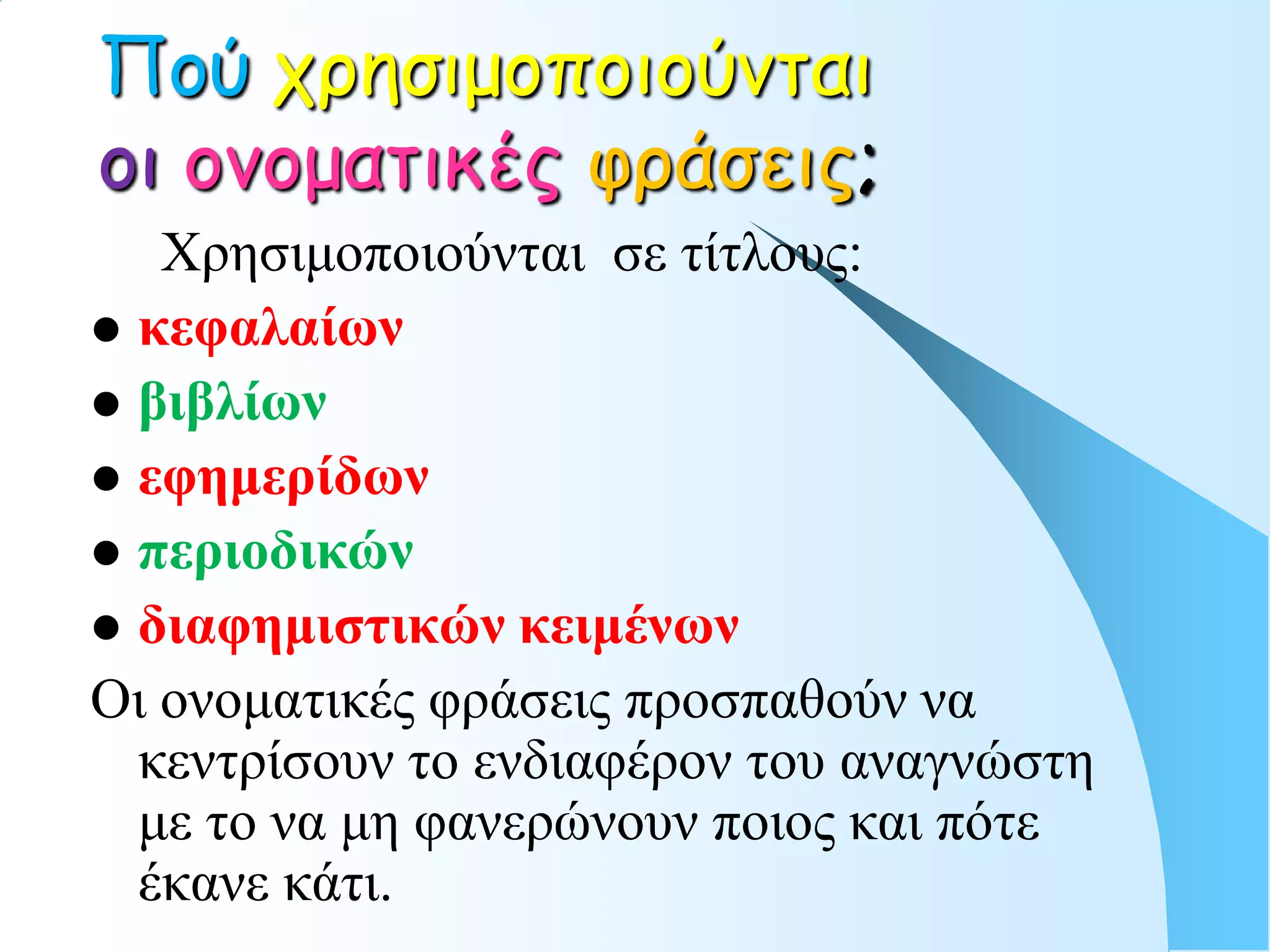 Πού τρησιμοποιούνται
οι ονοματικές υράσεις;
   Χρηζιμοποιούνηαι ζε ηίηλοσς:
 κεθαλαίων
 βιβλίων
 εθημεπίδων
 πεπιοδικών
 διαθημιζηικών κειμένων
Οι ονομαηικές θράζεις προζπαθούν να
  κενηρίζοσν ηο ενδιαθέρον ηοσ αναγνώζηη
  με ηο να μη θανερώνοσν ποιος και πόηε
  έκανε κάηι.
 