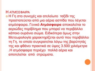 Η ΑΣΜΌ΢ΦΑΙΡΑ
Η Γε ζην ζπλερέο θαη αηειείσην ηαμίδη ηεο
 πξνζηαηεύεηαη από κηα αέξηα αζπίδα πνπ ιέγεηαη
 αηκόζθαηξα. Γεληθά Ατμόσυαιρα απνθαιείηαη ην
 αεξηώδεο πεξίβιεκα πνπ κπνξεί λα πεξηβάιιεη
 θάπνην νπξάλην ζώκα. Εηδηθόηεξα όκσο ζηελ
 Μεηεσξνινγία ραξαθηεξίδεηαη απηό πνπ πεξηβάιιεη
 ηε Γε, ην νπνίν ζπγθξαηείηαη ιόγσ ηεο βαξύηεηάο
 ηεο θαη θζάλεη πξαθηηθά ζε ύςνο 3.500 ρηιηόκεηξα
 .Η αηκόζθαηξα πεξηέρεη πνιιά αέξηα θαη
 απνηειείηαη από ζηξώκαηα.
 