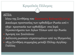 Κριμαϊκός Πόλεμος

ΑΙΤΙΑ:
  λόγω της Συνθήκης του Κιουτσούκ Καϊναρτζή (1774)
  Δικαίωμα προστασίας των ορθοδόξων Ρωσία από τ
  1850 προστασία των ορθοδόξων στα Ιερά
  Προσκυνήματα των Αγίων Τόπων από την Ρωσία
 Άρνηση του Σουλτάνου
 Διέλευση ρωσικών στρατευμάτων από τις Ηγεμονίες
 1854:Συνθήκη συμμαχίας μεταξύ Πύλης-Αγγλίας-
  Γαλλίας
 