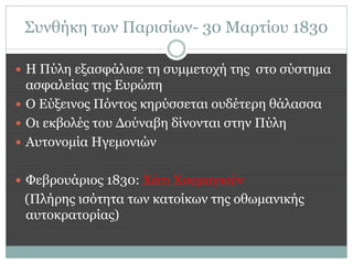 Συνθήκη των Παρισίων- 30 Μαρτίου 1830

 Η Πύλη εξασφάλισε τη συμμετοχή της στο σύστημα
  ασφαλείας της Ευρώπη
 Ο Εύξεινος Πόντος κηρύσσεται ουδέτερη θάλασσα
 Οι εκβολές του Δούναβη δίνονται στην Πύλη
 Αυτονομία Ηγεμονιών


 Φεβρουάριος 1830: Χάτι Χουμαγιούν
 (Πλήρης ισότητα των κατοίκων της οθωμανικής
 αυτοκρατορίας)
 