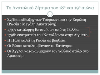 Το Ανατολικό Ζήτημα τον 18ο και 19ο αιώνα

 Σχέδια εκδίωξης των Τούρκων από την Ευρώπη
    (Ρωσία : Μεγάλη Αικατερίνη)
   1797: κατάληψη Επτανήσων από τη Γαλλία
   1798: εκστρατεία του Ναπολέοντα στην Αίγυπτο
   Η Πύλη καλεί τη Ρωσία σε βοήθεια
   Οι Ρώσοι καταλαμβάνουν τα Επτάνησα
   Οι Άγγλοι καταναυμαχούν τον γαλλικό στόλο στο
    Αμπουκίρ
 