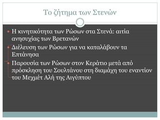 Το ζήτημα των Στενών

 Η κινητικότητα των Ρώσων στα Στενά: αιτία
  ανησυχίας των Βρετανών
 Διέλευση των Ρώσων για να καταλάβουν τα
  Επτάνησα
 Παρουσία των Ρώσων στον Κεράτιο μετά από
  πρόσκληση του Σουλτάνου στη διαμάχη του εναντίον
  του Μεχμέτ Αλή της Αιγύπτου
 