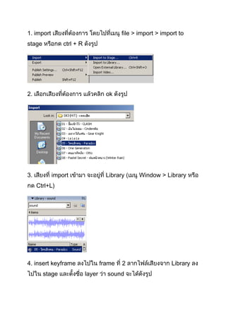 1. import เสียงที่ต้องการ โดยไปที่เมนู file > import > import to
stage หรือกด ctrl + R ดังรูป




2. เลือกเสียงที่ต้องการ แล้วคลิก ok ดังรูป




3. เสียงที่ import เข้ามา จะอยู่ที่ Library (เมนู Window > Library หรือ
กด Ctrl+L)




4. insert keyframe ลงไปใน frame ที่ 2 ลากไฟล์เสียงจาก Library ลง
ไปใน stage และตั้งชื่อ layer ว่า sound จะำได้ดังรูป
 